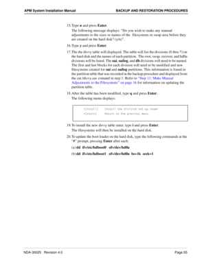 Page 61NDA-30025   Revision 4.0Page 55
APM System Installation Manual BACKUP AND RESTORATION PROCEDURES
15. Type n and press Enter.
The following message displays: “Do you wish to make any manual 
adjustments to the sizes or names of the  filesystems or swap area before they 
are created on the hard disk? (y/n)”. 
16. Type y and press Enter.
17. The the divvy table will displayed. The table will list the divisions (0 thru 7) on 
the hard disk and the names of each partition.  The root, swap, recover, and hd0a...