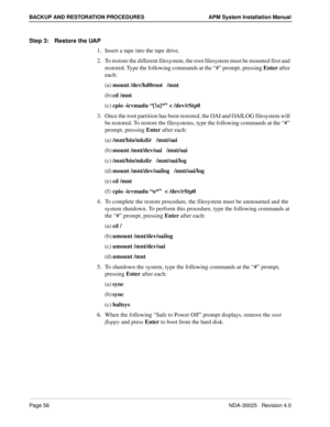 Page 62Page 56NDA-30025   Revision 4.0
BACKUP AND RESTORATION PROCEDURES APM System Installation Manual
Step 3: Restore the UAP
1. Insert a tape into the tape drive.
2. To restore the different filesystem, the root filesystem must be mounted first and 
restored. Type the following commands at the “#” prompt, pressing Enter after 
each:
(a)mount /dev/hd0root   /mnt 
(b)cd /mnt 
(c)cpio -icvmadu “[!o]*” < /dev/rStp0 
3. Once the root partition has been restored, the OAI and OAILOG filesystem will 
be restored. To...