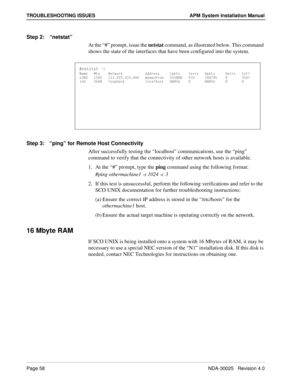 Page 64Page 58NDA-30025   Revision 4.0
TROUBLESHOOTING ISSUES APM System Installation Manual
Step 2:“netstat”
At the “#” prompt, issue the netstat command, as illustrated below. This command 
shows the state of the interfaces that have been configured into the system.
Step 3:“ping” for Remote Host Connectivity
After successfully testing the “localhost” communications, use the “ping” 
command to verify that the connectivity of other network hosts is available. 
1. At the “#” prompt, type the ping command using...