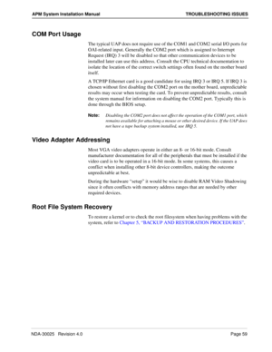 Page 65NDA-30025   Revision 4.0Page 59
APM System Installation Manual TROUBLESHOOTING ISSUES
COM Port Usage
The typical UAP does not require use of the COM1 and COM2 serial I/O ports for 
OAI-related input. Generally the COM2 port which is assigned to Interrupt 
Request (IRQ) 3 will be disabled so that other communication devices to be 
installed later can use this address. Consult the CPU technical documentation to 
isolate the location of the correct switch settings often found on the mother board 
itself.
A...