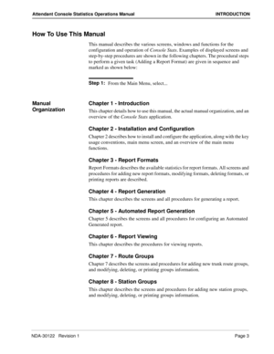 Page 11NDA-30122   Revision 1 Page 3
Attendant Console Statistics Operations Manual INTRODUCTION
How To Use This Manual
This manual describes the various screens, windows and functions for the 
configuration and operation of Console Stats. Examples of displayed screens and 
step-by-step procedures are shown in the following chapters. The procedural steps 
to perform a given task (Adding a Report Format) are given in sequence and 
marked as shown below:
Step 1:
From the Main Menu, select...
Manual...