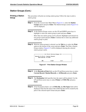 Page 103NDA-30122   Revision 1 Page 95
Attendant Console Statistics Operations Manual STATION GROUPS
Station Groups (Cont.)
Printing a Station 
GroupThis procedure will print an existing station group. Follow the steps to print a 
station group:
Step 1:
From the Console Stats Main Menu (Figure 8-1), select the Station 
Groups option and press Enter. The Station Groups screen (Figure 8-2) 
will be displayed.
Step 2:
At the Station Groups screen, use the UP and DOWN arrow keys to 
highlight to select the station...