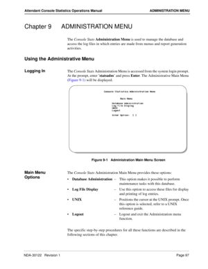 Page 105NDA-30122   Revision 1 Page 97
Attendant Console Statistics Operations Manual ADMINISTRATION MENU
Chapter 9 ADMINISTRATION MENU
The Console Stats Administration Menu is used to manage the database and 
access the log files in which entries are made from menus and report generation 
activities.
Using the Administrative Menu
Logging InThe Console Stats Administration Menu is accessed from the system login prompt. 
At the prompt, enter ’statsadm’ and press Enter. The Administrative Main Menu 
(Figure 9-1)...