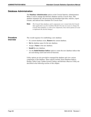 Page 106Page 98 NDA-30122   Revision 1
ADMINISTRATION MENU Attendant Console Statistics Operations Manual
Database Administration
The Database Administration option on the Console Statistics Administration 
Menu is used to manage the Informix database used by Console Stats. This 
database maintains the call processing and attendant login data, statistics, report 
formats, and indexed time schedules for Console Stats.
Note:
The Console Stats database and it components were created when the Console 
Stats...