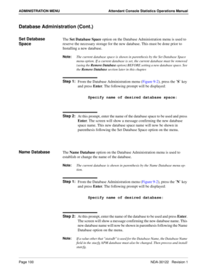 Page 108Page 100 NDA-30122   Revision 1
ADMINISTRATION MENU Attendant Console Statistics Operations Manual
Database Administration (Cont.)
Set Database 
SpaceThe Set Database Space option on the Database Administration menu is used to 
reserve the necessary storage for the new database. This must be done prior to 
Installing a new database.
Note:
The current database space is shown in parenthesis by the Set Database Space 
menu option. If a current database is set, the current database must be removed 
(using...