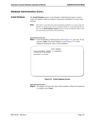 Page 109NDA-30122   Revision 1 Page 101
Attendant Console Statistics Operations Manual ADMINISTRATION MENU
Database Administration (Cont.)
Install DatabaseThe Install Database option on the Database Administration menu is used to 
create new database tables according to instructions embedded in Console Stats 
software.
Note:
This option is typically only performed during installation or (rarely) when the 
database is removed. Once the new database fields are created through this op-
tion, use the 
Build Database...