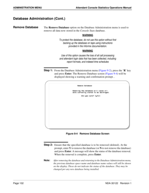 Page 110Page 102 NDA-30122   Revision 1
ADMINISTRATION MENU Attendant Console Statistics Operations Manual
Database Administration (Cont.)
Remove DatabaseThe Remove Database option on the Database Administration menu is used to 
remove all data now stored in the Console Stats database. 
WARNING
To protect the database, do not use this option without first
backing up the database on tape using instructions
provided in the Informix documentation.
WARNING
Use of this option causes the loss of all call processing...