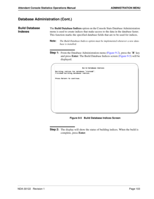Page 111NDA-30122   Revision 1 Page 103
Attendant Console Statistics Operations Manual ADMINISTRATION MENU
Database Administration (Cont.)
Build Database 
IndexesThe Build Database Indices option on the Console Stats Database Administration 
menu is used to create indices that make access to the data in the database faster. 
This function marks the specified database fields that are to be used for indices.
Note:
The Build Database Indices option must be implemented whenever a new data-
base is installed.
Step...
