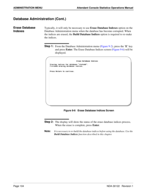Page 112Page 104 NDA-30122   Revision 1
ADMINISTRATION MENU Attendant Console Statistics Operations Manual
Database Administration (Cont.)
Erase Database 
IndexesTypically, it will only be necessary to use Erase Database Indexes option on the 
Database Administration menu when the database has become corrupted. When 
the indices are erased, the Build Database Indices option is required to re-make 
the indices.
Step 1:
From the Database Administration menu (Figure 9-2), press the ’E’ key 
and press Enter. The...