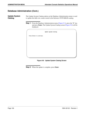 Page 114Page 106 NDA-30122   Revision 1
ADMINISTRATION MENU Attendant Console Statistics Operations Manual
Database Administration (Cont.)
Update System 
CatalogThe Update System Catalog option on the Database Administration menu is used 
to update the table row counts stored in the Informix SYSTABLES catalog.
Step 1:
From the Database Administration menu (Figure 9-2), press the ’U’ key 
and press Enter. The Update System Catalog screen (Figure 9-8) will be 
displayed.
Figure 9-8   Update System Catalog Screen...