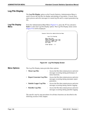 Page 116Page 108 NDA-30122   Revision 1
ADMINISTRATION MENU Attendant Console Statistics Operations Manual
Log File Display
The Log File Display option on the Console Statistics Administration Menu is 
used to access the log files for display and printing of log entries. Console Stats 
enters process and error messages to a menu log file and to a report generation log 
file.
Log File Display 
MenuFrom the Administration Main Menu (Figure 9-1), press the ’F’ key and press 
Enter to select the Log File Display...