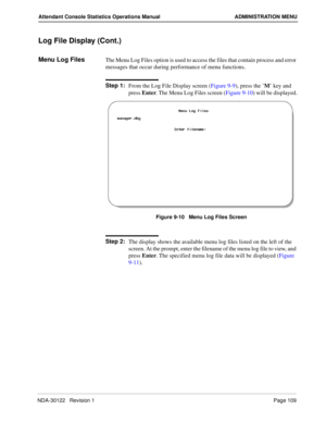 Page 117NDA-30122   Revision 1 Page 109
Attendant Console Statistics Operations Manual ADMINISTRATION MENU
Log File Display (Cont.)
Menu Log FilesThe Menu Log Files option is used to access the files that contain process and error 
messages that occur during performance of menu functions.
Step 1:
From the Log File Display screen (Figure 9-9), press the ’M’ key and 
press Enter. The Menu Log Files screen (Figure 9-10) will be displayed.
Figure 9-10   Menu Log Files Screen
Step 2:
The display shows the available...