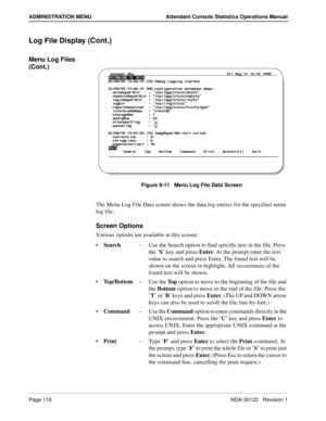 Page 118Page 110 NDA-30122   Revision 1
ADMINISTRATION MENU Attendant Console Statistics Operations Manual
Log File Display (Cont.)
Menu Log Files 
(Cont.)
Figure 9-11   Menu Log File Data Screen
The Menu Log File Data screen shows the data log entries for the specified menu 
log file.
Screen Options
Various options are available at this screen:
Search–Use the Search option to find specific text in the file. Press 
the ’S’ key and press Enter. At the prompt enter the text 
value to search and press Enter. The...