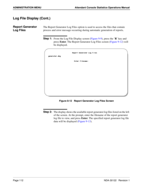 Page 120Page 112 NDA-30122   Revision 1
ADMINISTRATION MENU Attendant Console Statistics Operations Manual
Log File Display (Cont.)
Report Generator 
Log FilesThe Report Generator Log Files option is used to access the files that contain 
process and error message occurring during automatic generation of reports.
Step 1:
From the Log File Display screen (Figure 9-9), press the ’R’ key and 
press Enter. The Report Generator Log Files screen (Figure 9-12) will 
be displayed.
Figure 9-12   Report Generator Log...
