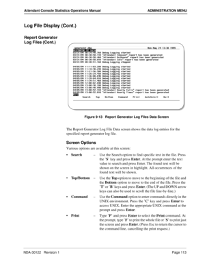 Page 121NDA-30122   Revision 1 Page 113
Attendant Console Statistics Operations Manual ADMINISTRATION MENU
Log File Display (Cont.)
Report Generator 
Log Files (Cont.)
Figure 9-13   Report Generator Log Files Data Screen
The Report Generator Log File Data screen shows the data log entries for the 
specified report generator log file.
Screen Options
Various options are available at this screen:
Search–Use the Search option to find specific text in the file. Press 
the ’S’ key and press Enter. At the prompt enter...