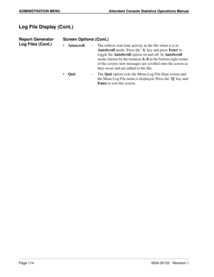 Page 122ADMINISTRATION MENU Attendant Console Statistics Operations Manual
Page 114 NDA-30122   Revision 1
Log File Display (Cont.)
Report Generator 
Log Files (Cont.)Screen Options (Cont.)
Autoscroll–The reflects real-time activity in the file when it is in 
AutoScroll mode. Press the ’A’ key and press Enter to 
toggle the AutoScroll option on and off. In Aut o S cro ll  
mode (shown by the notation A–S in the bottom right corner 
of the screen) new messages are scrolled onto the screen as 
they occur and are...