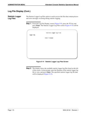 Page 123ADMINISTRATION MENU Attendant Console Statistics Operations Manual
Page 115 NDA-30122   Revision 1
Log File Display (Cont.)
Statistic Logger 
Log FilesThe Statistic Logger Log Files option is used to access the files that contain process 
and error messages occurring during statistic logging.
Step 1:
From the Log File Display screen (Figure 9-9), press the ’S’ key and 
press Enter. The Statistic Logger Log Files screen (Figure 9-14) will be 
displayed.
Figure 9-14   Statistic Logger Log Files Screen
Step...