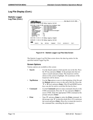 Page 124ADMINISTRATION MENU Attendant Console Statistics Operations Manual
Page 116 NDA-30122   Revision 1
Log File Display (Cont.)
Statistic Logger 
Log Files (Cont.)
Figure 9-15   Statistic Logger Log Files Data Screen
The Statistic Logger Log File Data screen shows the data log entries for the 
specified statistic logger log file.
Screen Options
Various options are available at this screen:
Search–Use the Search option to find specific text in the file. Press 
the ’S’ key and press Enter. At the prompt enter...