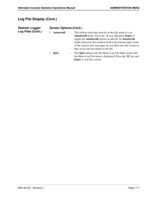 Page 125NDA-30122   Revision 1 Page 117
Attendant Console Statistics Operations Manual ADMINISTRATION MENU
Log File Display (Cont.)
Statistic Logger 
Log Files (Cont.)Screen Options (Cont.)
Autoscroll–The reflects real-time activity in the file when it is in 
AutoScroll mode. Press the ’A’ key and press Enter to 
toggle the AutoScroll option on and off. In Aut o S cro ll  
mode (shown by the notation A–S in the bottom right corner 
of the screen) new messages are scrolled onto the screen as 
they occur and are...