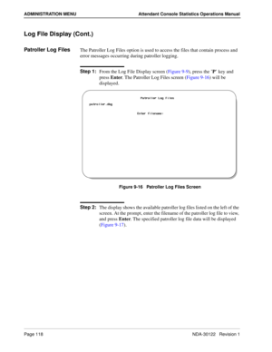 Page 126Page 118 NDA-30122   Revision 1
ADMINISTRATION MENU Attendant Console Statistics Operations Manual
Log File Display (Cont.)
Patroller Log FilesThe Patroller Log Files option is used to access the files that contain process and 
error messages occurring during patroller logging.
Step 1:
From the Log File Display screen (Figure 9-9), press the ’P’ key and 
press Enter. The Patroller Log Files screen (Figure 9-16) will be 
displayed.
Figure 9-16   Patroller Log Files Screen
Step 2:
The display shows the...