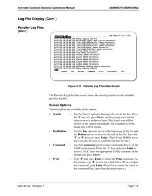 Page 127NDA-30122   Revision 1 Page 119
Attendant Console Statistics Operations Manual ADMINISTRATION MENU
Log File Display (Cont.)
Patroller Log Files 
(Cont.)
Figure 9-17   Patroller Log Files Data Screen
The Patroller Log File Data screen shows the data log entries for the specified 
patroller log file.
Screen Options
Various options are available at this screen:
Search–Use the Search option to find specific text in the file. Press 
the ’S’ key and press Enter. At the prompt enter the text 
value to search...