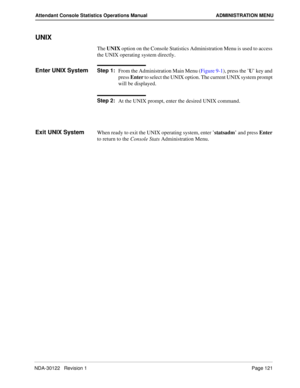 Page 129NDA-30122   Revision 1 Page 121
Attendant Console Statistics Operations Manual ADMINISTRATION MENU
UNIX
The UNIX option on the Console Statistics Administration Menu is used to access 
the UNIX operating system directly.
Enter UNIX SystemStep 1:
From the Administration Main Menu (Figure 9-1), press the ’U’ key and 
press Enter to select the UNIX option. The current UNIX system prompt 
will be displayed.
Step 2:
At the UNIX prompt, enter the desired UNIX command.
Exit UNIX SystemWhen ready to exit the...