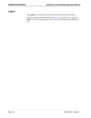 Page 130Page 122 NDA-30122   Revision 1
ADMINISTRATION MENU Attendant Console Statistics Operations Manual
Logout
The Logout menu option will exit the Console Stats Administration Menu.
From the Administration Main Menu (Figure 9-1), press the ’L’ key and press 
Enter to select the Logout option. The Console Stats Administration Menu will 
exit. 
