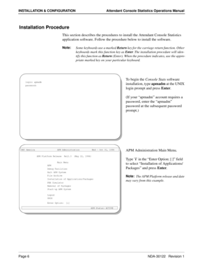 Page 14Page 6 NDA-30122   Revision 1
INSTALLATION & CONFIGURATION Attendant Console Statistics Operations Manual
Installation Procedure
This section describes the procedures to install the Attendant Console Statistics 
application software. Follow the procedure below to install the software.
Note:
Some keyboards use a marked Return
 key for the carriage return function. Other 
keyboards mark this function key as Enter
. The installation procedure will iden-
tify this function as Return
 (Enter). When the...