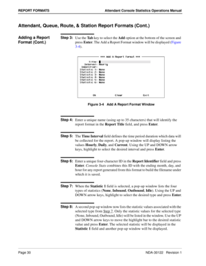 Page 38Page 30 NDA-30122   Revision 1
REPORT FORMATS Attendant Console Statistics Operations Manual
Attendant, Queue, Route, & Station Report Formats (Cont.)
Adding a Report 
Format (Cont.)Step 3:
Use the Ta b key to select the Add option at the bottom of the screen and 
press Enter. The Add a Report Format window will be displayed (Figure 
3-4).
Figure 3-4   Add A Report Format Window
Step 4:
Enter a unique name (using up to 35 characters) that will identify the 
report format in the Report Title field, and...