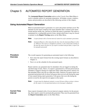 Page 55NDA-30122   Revision 1 Page 47
Attendant Console Statistics Operations Manual AUTOMATED REPORT GENERATION
Chapter 5 AUTOMATED REPORT GENERATION
The Automated Report Generation option on the Console Stats Main Menu is 
used to schedule reports for automatic generation. All display screens, windows, 
menus and procedures are described in the following sections of this chapter.
Using Automated Report Generation
When an automated report is generated, it is sent to the printer and then saved. The 
filename...