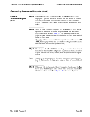 Page 61NDA-30122   Revision 1 Page 53
Attendant Console Statistics Operations Manual AUTOMATED REPORT GENERATION
Generating Automated Reports (Cont.)
Filter an 
Automated Report 
(Cont.)Step 5:
If the Filter By value is set to Weekday, the Weekday field will be 
displayed. It specifies the day of the week that will be used to filter the 
data (the day the report is scheduled to generate) in the Automated 
Reports Generation screen. When the weekday has been entered, press 
Enter.
Step 6:
When all fields have...