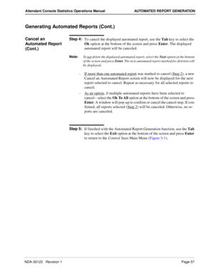 Page 65NDA-30122   Revision 1 Page 57
Attendant Console Statistics Operations Manual AUTOMATED REPORT GENERATION
Generating Automated Reports (Cont.)
Cancel an 
Automated Report 
(Cont.)Step 4:
To cancel the displayed automated report, use the Tab key to select the 
Ok option at the bottom of the screen and press Enter. The displayed 
automated report will be canceled.
Note:
To not delete the displayed automated report, select the Next
 option at the bottom 
of the screen and press Enter
. The next automated...