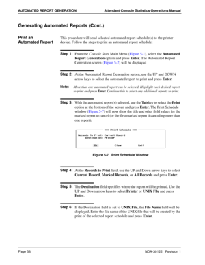 Page 66Page 58 NDA-30122   Revision 1
AUTOMATED REPORT GENERATION Attendant Console Statistics Operations Manual
Generating Automated Reports (Cont.)
Print an 
Automated ReportThis procedure will send selected automated report schedule(s) to the printer 
device. Follow the steps to print an automated report schedule:
Step 1:
From the Console Stats Main Menu (Figure 5-1), select the Automated 
Report Generation option and press Enter. The Automated Report 
Generation screen (Figure 5-2) will be displayed
Step...