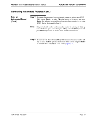 Page 67NDA-30122   Revision 1 Page 59
Attendant Console Statistics Operations Manual AUTOMATED REPORT GENERATION
Generating Automated Reports (Cont.)
Print an 
Automated Report 
(Cont.)Step 7:
To output the automated report schedule (output to printer or to UNIX 
file), use the Ta b key to select Ok at the bottom of the screen and press 
Enter. The selected report will now be sent to the printer device or to the 
UNIX file (as designated in Step 5)
.
Note:
This print schedule window can be cleared at anytime by...