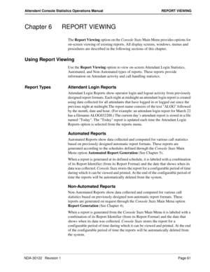 Page 69NDA-30122   Revision 1 Page 61
Attendant Console Statistics Operations Manual REPORT VIEWING
Chapter 6 REPORT VIEWING
The Report Viewing option on the Console Stats Main Menu provides options for 
on-screen viewing of existing reports. All display screens, windows, menus and 
procedures are described in the following sections of this chapter.
Using Report Viewing
Use the Report Viewing option to view on-screen Attendant Login Statistics, 
Automated, and Non-Automated types of reports. These reports...