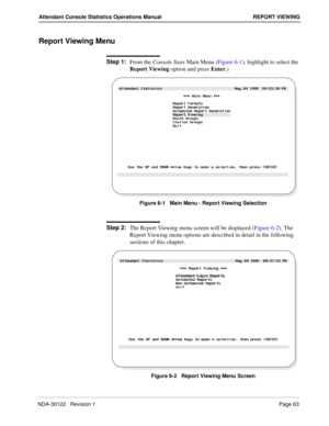 Page 71NDA-30122   Revision 1 Page 63
Attendant Console Statistics Operations Manual REPORT VIEWING
Report Viewing Menu
Step 1:
From the Console Stats Main Menu (Figure 6-1), highlight to select the 
Report Viewing option and press Enter.)
Figure 6-1   Main Menu - Report Viewing Selection
Step 2:
The Report Viewing menu screen will be displayed (Figure 6-2). The 
Report Viewing menu options are described in detail in the following 
sections of this chapter.
Figure 6-2   Report Viewing Menu Screen 