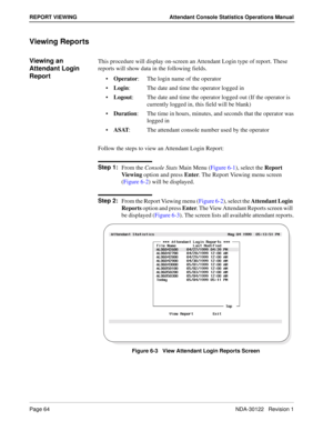 Page 72Page 64 NDA-30122   Revision 1
REPORT VIEWING Attendant Console Statistics Operations Manual
Viewing Reports
Viewing an 
Attendant Login 
ReportThis procedure will display on-screen an Attendant Login type of report. These 
reports will show data in the following fields.
Operator: The login name of the operator
Login: The date and time the operator logged in
Logout: The date and time the operator logged out (If the operator is
currently logged in, this field will be blank)
Duration: The time in...