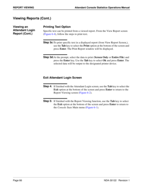 Page 74Page 66 NDA-30122   Revision 1
REPORT VIEWING Attendant Console Statistics Operations Manual
Viewing Reports (Cont.)
Viewing an 
Attendant Login 
Report (Cont.)Printing Text Option
Specific text can be printed from a viewed report. From the View Report screen 
(Figure 6-4), follow the steps to print text.
Step 3c:
To print specific text in a displayed report (from View Report Screen,), 
use the Ta b key to select the Print option at the bottom of the screen and 
press Enter. The Print Report window will...