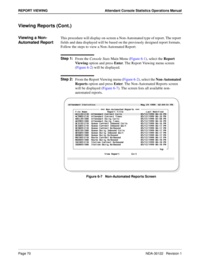 Page 78Page 70 NDA-30122   Revision 1
REPORT VIEWING Attendant Console Statistics Operations Manual
Viewing Reports (Cont.)
Viewing a Non-
Automated ReportThis procedure will display on-screen a Non-Automated type of report. The report 
fields and data displayed will be based on the previously designed report formats. 
Follow the steps to view a Non-Automated Report:
Step 1:
From the Console Stats Main Menu (Figure 6-1), select the Report 
Viewing option and press Enter. The Report Viewing menu screen 
(Figure...