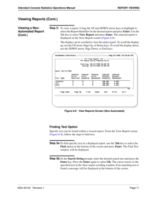 Page 79NDA-30122   Revision 1 Page 71
Attendant Console Statistics Operations Manual REPORT VIEWING
Viewing Reports (Cont.)
Viewing a Non-
Automated Report 
(Cont.)Step 3:
To view a report, Using the UP and DOWN arrow keys to highlight to 
select the Report Identifier for the desired report and press Enter. Use the 
Tab key to select View Report and press Enter. The selected report is 
displayed on the View Report screen (Figure 6-8).
-  The display can be scrolled to view the entire report. To scroll the...