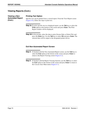 Page 80Page 72 NDA-30122   Revision 1
REPORT VIEWING Attendant Console Statistics Operations Manual
Viewing Reports (Cont.)
Viewing a Non-
Automated Report 
(Cont.)Printing Text Option
Specific text can be printed from a viewed report. From the View Report screen 
(Figure 6-8), follow the steps to print text.
Step 3c:
To print specific text in a displayed report, use the Ta b key to select the 
Print option at the bottom of the screen and press Enter. The Print 
Report window will be displayed.
Step 3d:
At the...