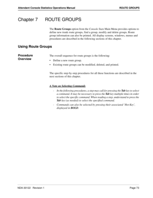 Page 81NDA-30122   Revision 1 Page 73
Attendant Console Statistics Operations Manual ROUTE GROUPS
Chapter 7 ROUTE GROUPS
The Route Groups option from the Console Stats Main Menu provides options to 
define new trunk route groups, find a group, modify and delete groups. Route 
group information can also be printed. All display screens, windows, menus and 
procedures are described in the following sections of this chapter.
Using Route Groups
Procedure 
OverviewThe overall sequence for route groups is the...