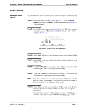 Page 83NDA-30122   Revision 1 Page 75
Attendant Console Statistics Operations Manual ROUTE GROUPS
Route Groups
Adding a Route 
GroupThis procedure will create a new route group. Follow the steps to add a route group:
Step 1:
From the Console Stats Main Menu (Figure 7-1), select the Route 
Groups option and press Enter. The Route Groups screen (Figure 7-2) 
will be displayed
Step 2:
From the Route Groups screen (Figure 7-2), use the Ta b key to select the 
Add option and press Enter. The Add a Route Group window...