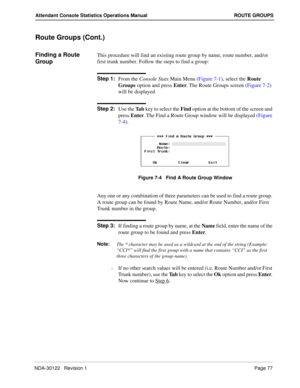 Page 85NDA-30122   Revision 1 Page 77
Attendant Console Statistics Operations Manual ROUTE GROUPS
Route Groups (Cont.)
Finding a Route 
GroupThis procedure will find an existing route group by name, route number, and/or 
first trunk number. Follow the steps to find a group:
Step 1:
From the Console Stats Main Menu (Figure 7-1), select the Route 
Groups option and press Enter. The Route Groups screen (Figure 7-2) 
will be displayed
Step 2:
Use the Ta b key to select the Find option at the bottom of the screen...