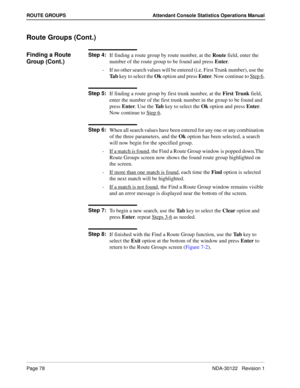 Page 86Page 78 NDA-30122   Revision 1
ROUTE GROUPS Attendant Console Statistics Operations Manual
Route Groups (Cont.)
Finding a Route 
Group (Cont.)Step 4:
If finding a route group by route number, at the Route field, enter the 
number of the route group to be found and press Enter.
-  If no other search values will be entered (i.e. First Trunk number), use the 
Ta b key to select the Ok option and press Enter. Now continue to Step 6
.
Step 5:
If finding a route group by first trunk number, at the First Trunk...