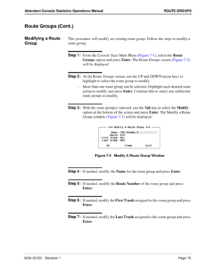 Page 87NDA-30122   Revision 1 Page 79
Attendant Console Statistics Operations Manual ROUTE GROUPS
Route Groups (Cont.)
Modifying a Route 
GroupThis procedure will modify an existing route group. Follow the steps to modify a 
route group:
Step 1:
From the Console Stats Main Menu (Figure 7-1), select the Route 
Groups option and press Enter. The Route Groups screen (Figure 7-2) 
will be displayed
Step 2:
At the Route Groups screen, use the UP and DOWN arrow keys to 
highlight to select the route group to modify....