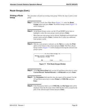 Page 91NDA-30122   Revision 1 Page 83
Attendant Console Statistics Operations Manual ROUTE GROUPS
Route Groups (Cont.)
Printing a Route 
GroupThis procedure will print an existing route group. Follow the steps to print a route 
group:
Step 1:
From the Console Stats Main Menu (Figure 7-1), select the Route 
Groups option and press Enter. The Route Groups screen (Figure 7-2) 
will be displayed.
Step 2:
At the Route Groups screen, use the UP and DOWN arrow keys to 
highlight to select the route group to print and...