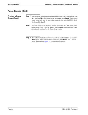 Page 92Page 84 NDA-30122   Revision 1
ROUTE GROUPS Attendant Console Statistics Operations Manual
Route Groups (Cont.)
Printing a Route 
Group (Cont.)Step 7:
To output the route group (output to printer or to UNIX file) use the Ta b 
key to select Ok at the bottom of the screen and press Enter. The selected 
route group will now be sent to the printer device or to the UNIX file if 
designated in Step 5
.
Note:
This route group can be cleared at anytime by selecting the Clear
 option at the 
bottom of the...