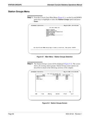 Page 94Page 86 NDA-30122   Revision 1
STATION GROUPS Attendant Console Statistics Operations Manual
Station Groups Menu
Step 1:
From the Console Stats Main Menu (Figure 8-1), use the Up and DOWN 
arrow keys to highlight to select the Station Groups option and press 
Enter.
Figure 8-1   Main Menu - Station Groups Selection
Step 2:
The Station Groups screen will be displayed (Figure 8-2). The screen 
shows all existing station groups. Station Group screen options are 
described in detail in the following sections...