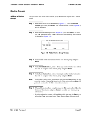 Page 95NDA-30122   Revision 1 Page 87
Attendant Console Statistics Operations Manual STATION GROUPS
Station Groups
Adding a Station 
GroupThis procedure will create a new station group. Follow the steps to add a station 
group:
Step 1:
From the Console Stats Main Menu (Figure 8-1), select the Station 
Groups option and press Enter. The Station Groups screen (Figure 8-2) 
will be displayed
Step 2:
From the Station Groups screen (Figure 8-2), use the Ta b key to select 
the Add option and press Enter. The Add a...